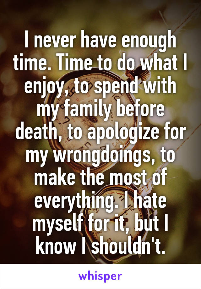 I never have enough time. Time to do what I enjoy, to spend with my family before death, to apologize for my wrongdoings, to make the most of everything. I hate myself for it, but I know I shouldn't.