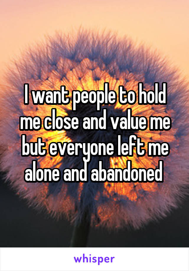 I want people to hold me close and value me but everyone left me alone and abandoned 