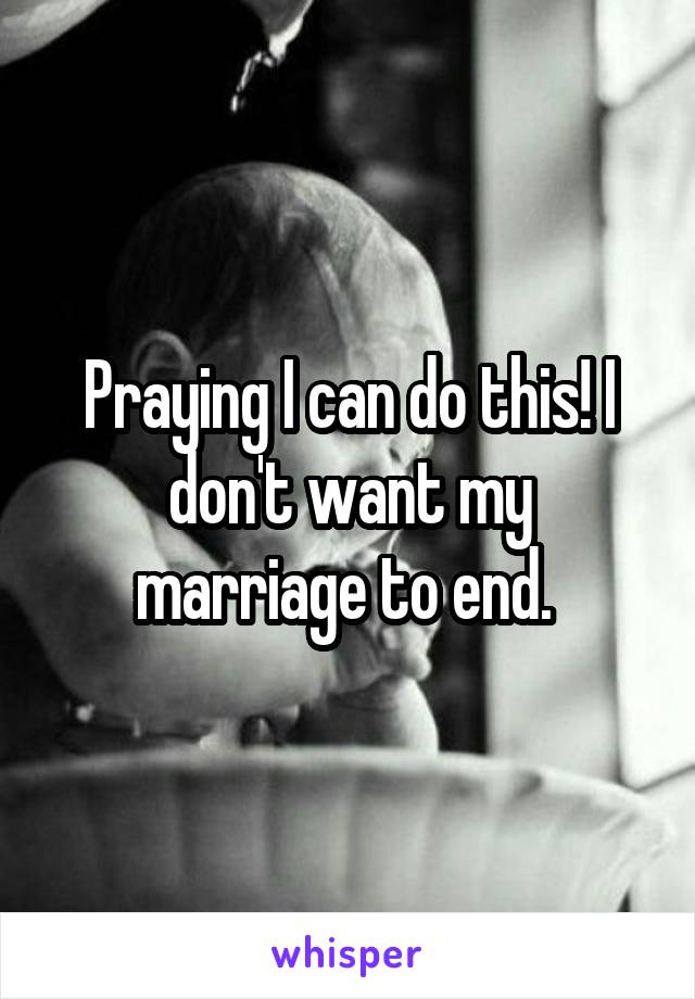 Praying I can do this! I don't want my marriage to end. 