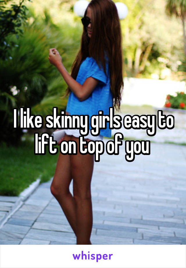I like skinny girls easy to lift on top of you 