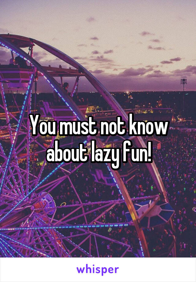You must not know about lazy fun!