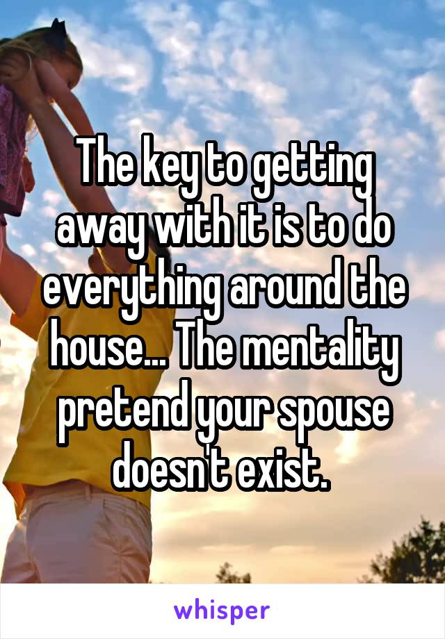 The key to getting away with it is to do everything around the house... The mentality pretend your spouse doesn't exist. 