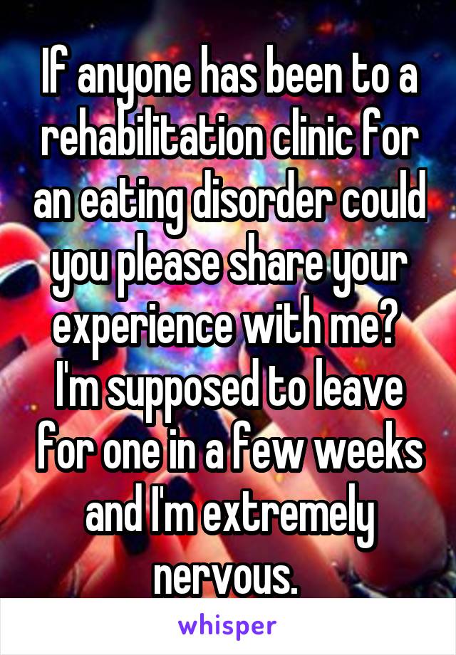 If anyone has been to a rehabilitation clinic for an eating disorder could you please share your experience with me?  I'm supposed to leave for one in a few weeks and I'm extremely nervous. 