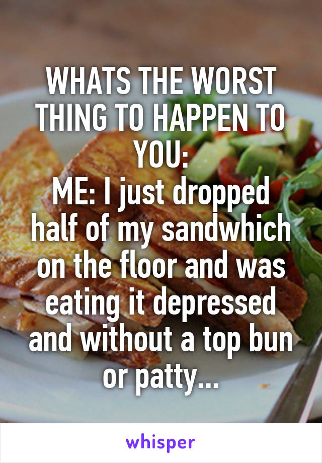 WHATS THE WORST THING TO HAPPEN TO YOU:
ME: I just dropped half of my sandwhich on the floor and was eating it depressed and without a top bun or patty...