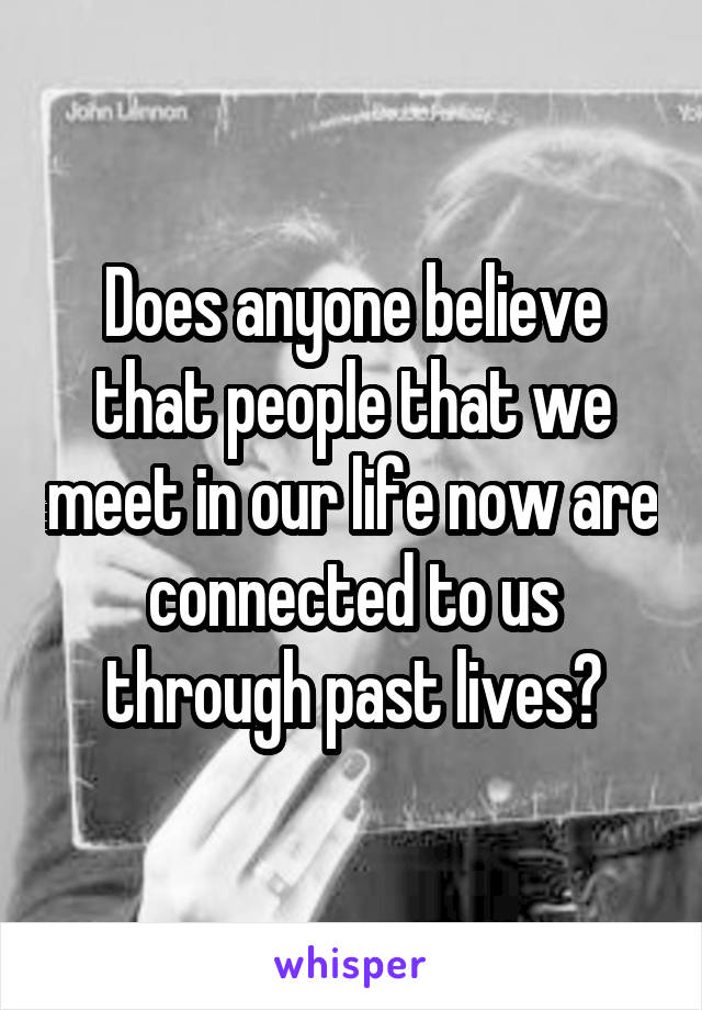 Does anyone believe that people that we meet in our life now are connected to us through past lives?