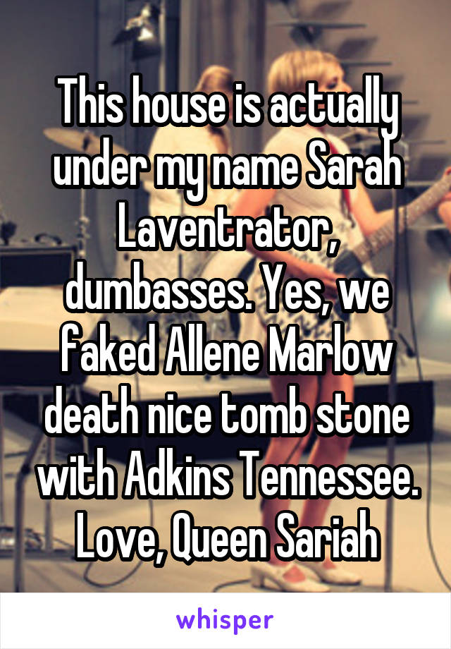 This house is actually under my name Sarah Laventrator, dumbasses. Yes, we faked Allene Marlow death nice tomb stone with Adkins Tennessee. Love, Queen Sariah