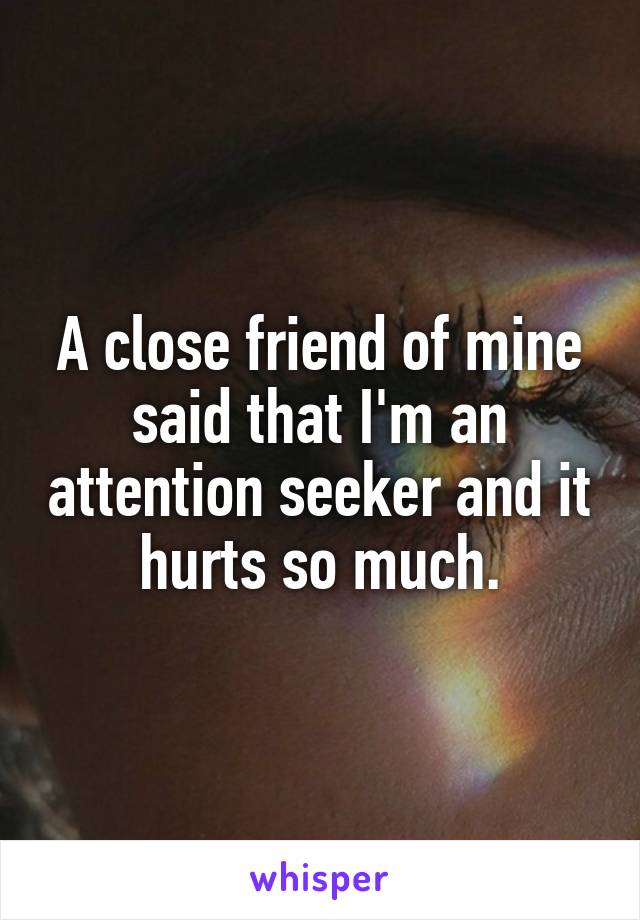 A close friend of mine said that I'm an attention seeker and it hurts so much.