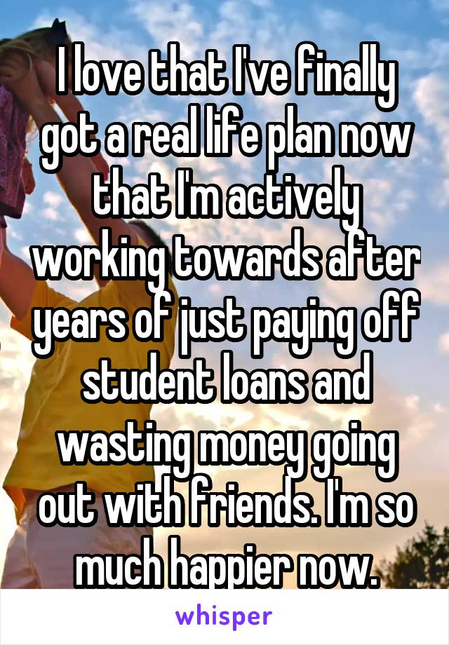 I love that I've finally got a real life plan now that I'm actively working towards after years of just paying off student loans and wasting money going out with friends. I'm so much happier now.