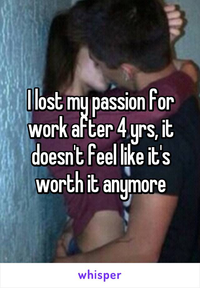 I lost my passion for work after 4 yrs, it doesn't feel like it's worth it anymore