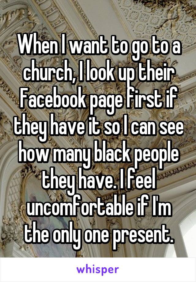 When I want to go to a church, I look up their Facebook page first if they have it so I can see how many black people they have. I feel uncomfortable if I'm the only one present.