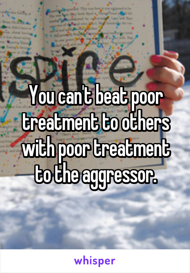 You can't beat poor treatment to others with poor treatment to the aggressor.