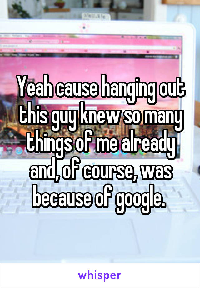 Yeah cause hanging out this guy knew so many things of me already and, of course, was because of google. 