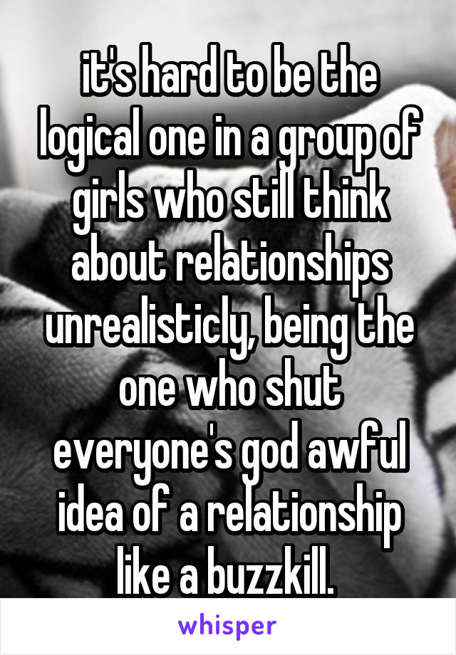 it's hard to be the logical one in a group of girls who still think about relationships unrealisticly, being the one who shut everyone's god awful idea of a relationship like a buzzkill. 