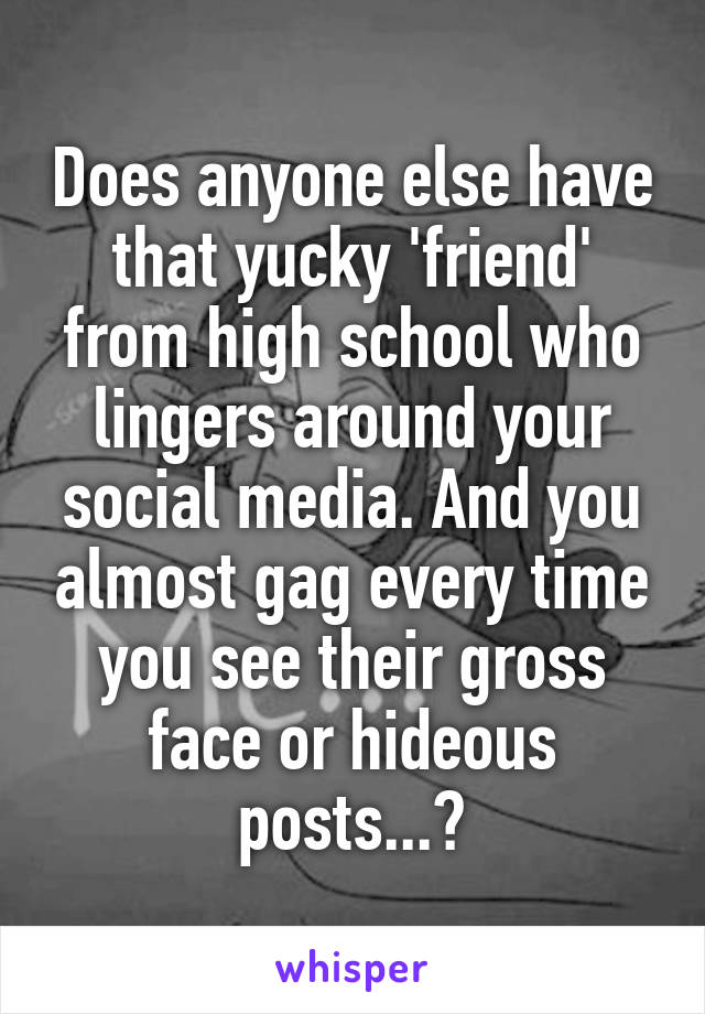 Does anyone else have that yucky 'friend' from high school who lingers around your social media. And you almost gag every time you see their gross face or hideous posts...?
