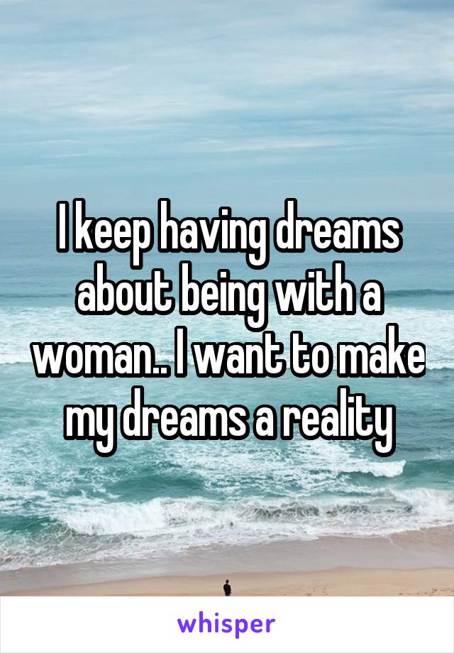 I keep having dreams about being with a woman.. I want to make my dreams a reality