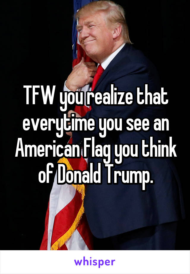 TFW you realize that everytime you see an American Flag you think of Donald Trump.