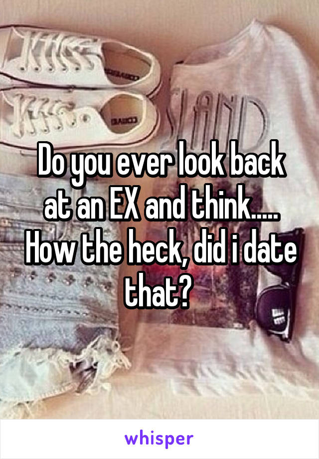 Do you ever look back at an EX and think..... How the heck, did i date that? 