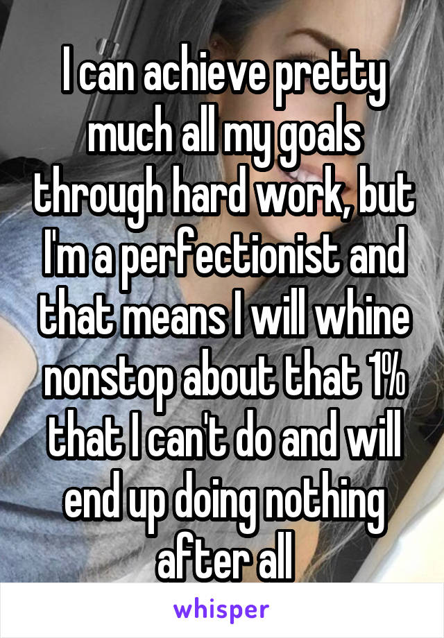 I can achieve pretty much all my goals through hard work, but I'm a perfectionist and that means I will whine nonstop about that 1% that I can't do and will end up doing nothing after all