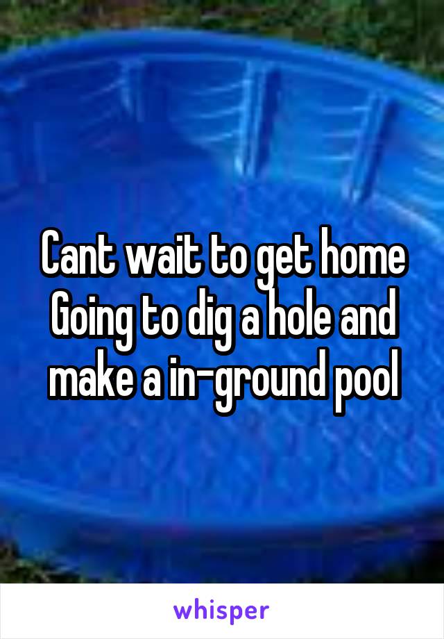 Cant wait to get home
Going to dig a hole and make a in-ground pool