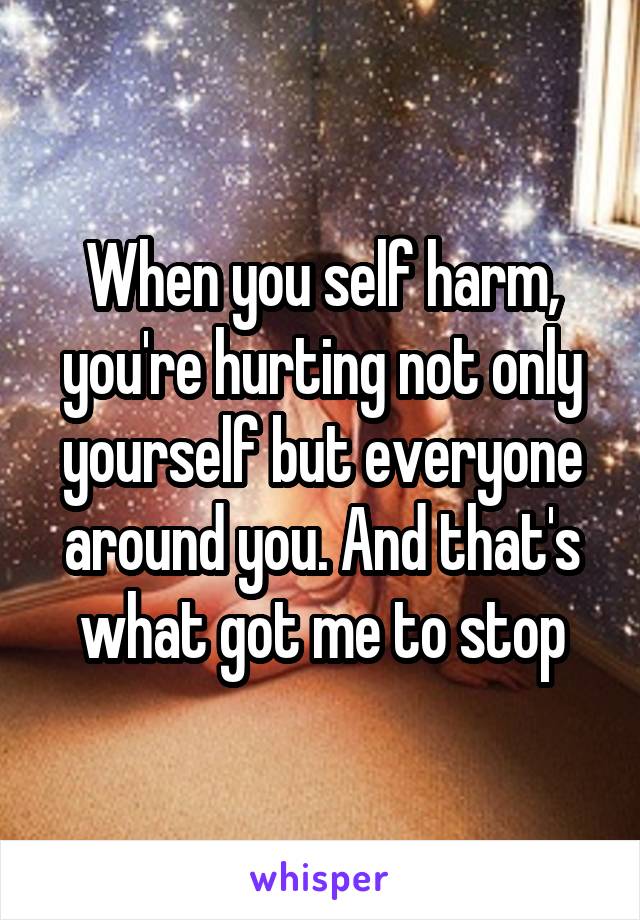 When you self harm, you're hurting not only yourself but everyone around you. And that's what got me to stop