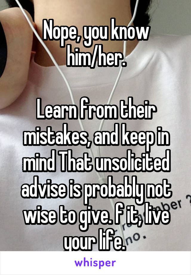 Nope, you know him/her.

Learn from their mistakes, and keep in mind That unsolicited advise is probably not wise to give. f it, live your life. 