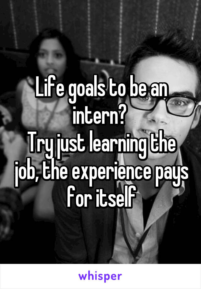 Life goals to be an intern? 
Try just learning the job, the experience pays for itself