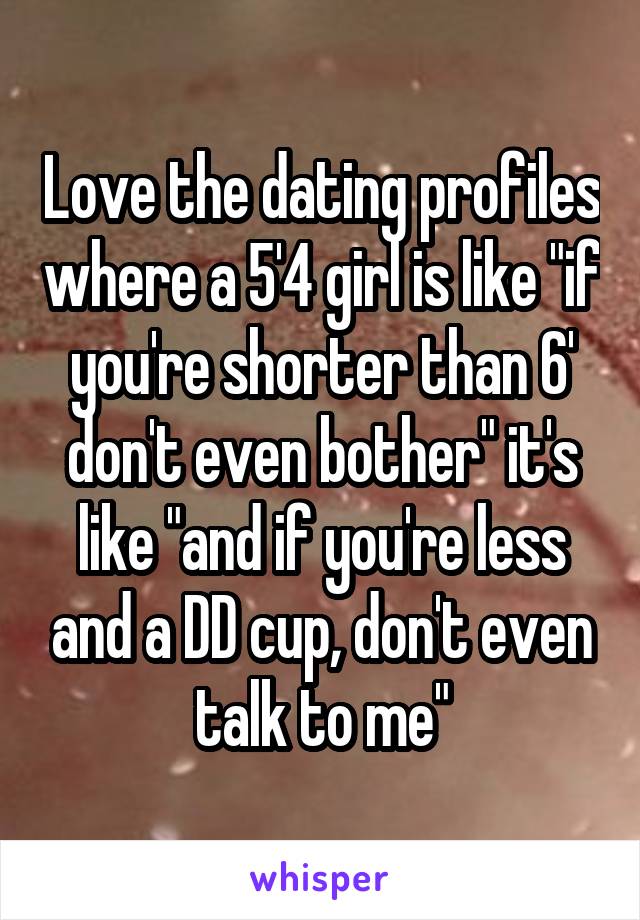 Love the dating profiles where a 5'4 girl is like "if you're shorter than 6' don't even bother" it's like "and if you're less and a DD cup, don't even talk to me"