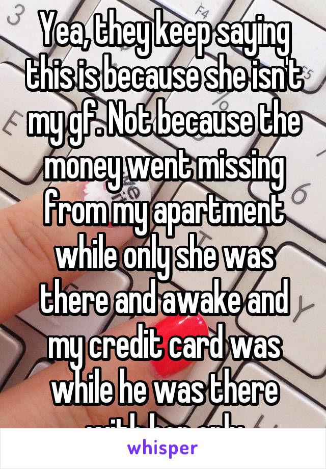 Yea, they keep saying this is because she isn't my gf. Not because the money went missing from my apartment while only she was there and awake and my credit card was while he was there with her only