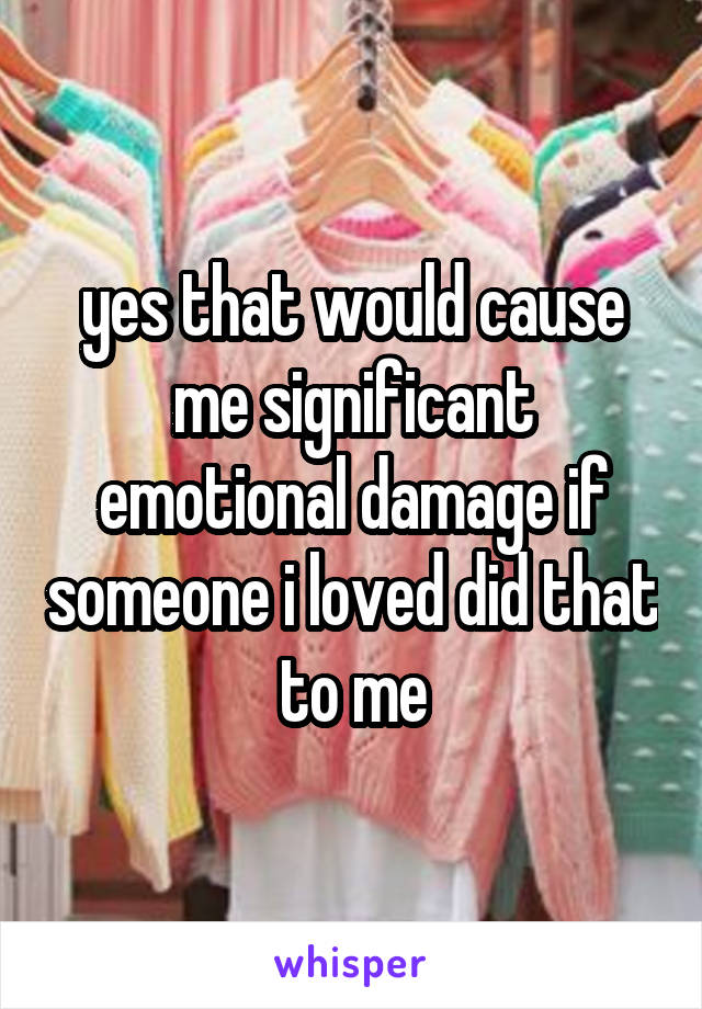 yes that would cause me significant emotional damage if someone i loved did that to me
