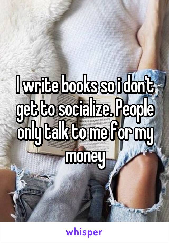I write books so i don't get to socialize. People only talk to me for my money