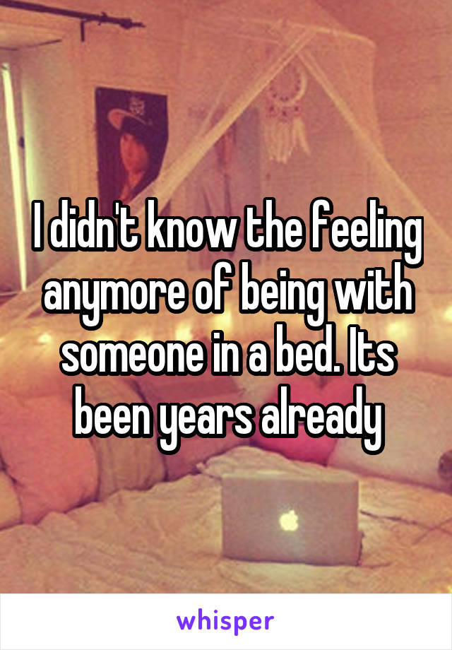 I didn't know the feeling anymore of being with someone in a bed. Its been years already