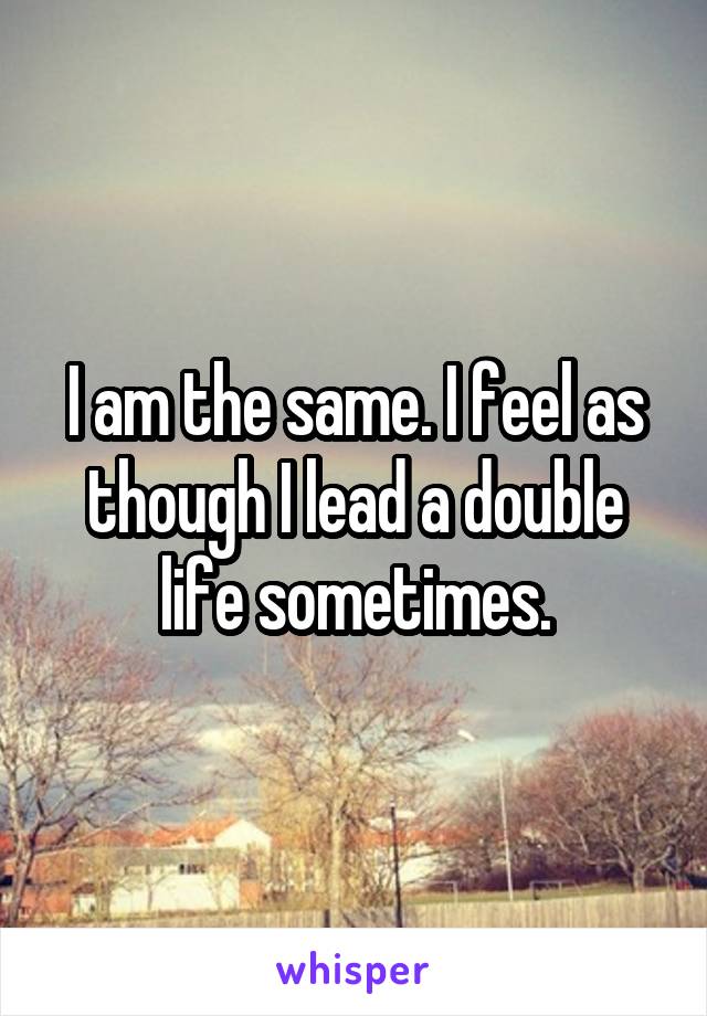 I am the same. I feel as though I lead a double life sometimes.