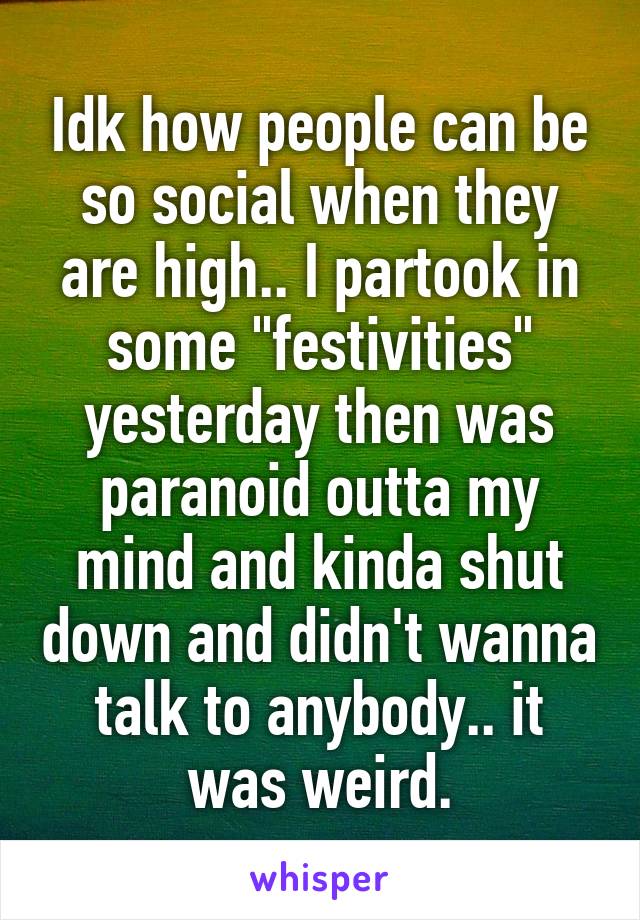 Idk how people can be so social when they are high.. I partook in some "festivities" yesterday then was paranoid outta my mind and kinda shut down and didn't wanna talk to anybody.. it was weird.