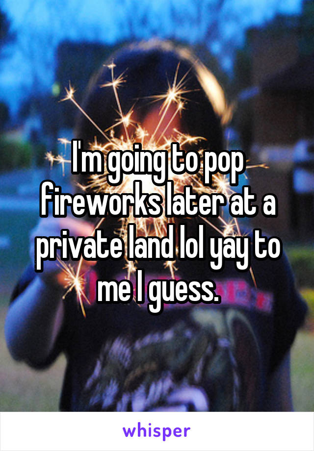 I'm going to pop fireworks later at a private land lol yay to me I guess.