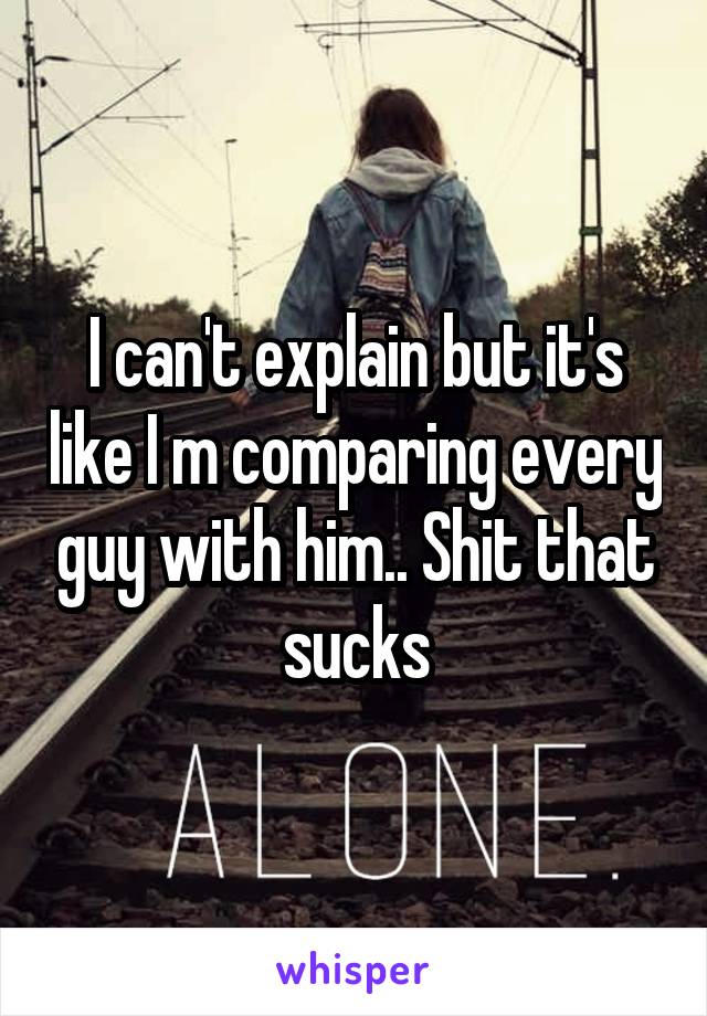 I can't explain but it's like I m comparing every guy with him.. Shit that sucks