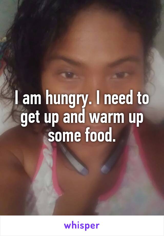 I am hungry. I need to get up and warm up some food.