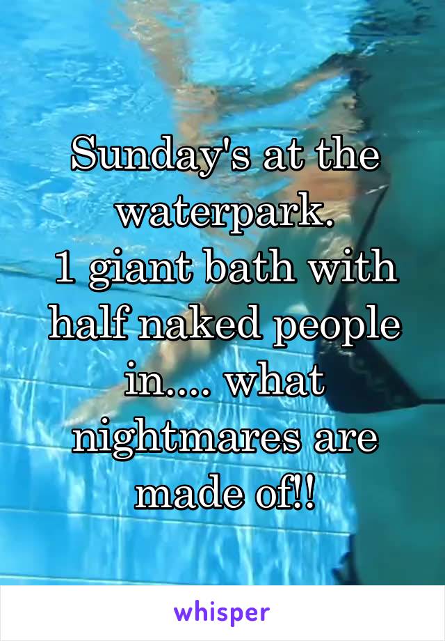 Sunday's at the waterpark.
1 giant bath with half naked people in.... what nightmares are made of!!
