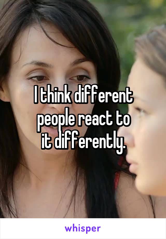 I think different
people react to
it differently.