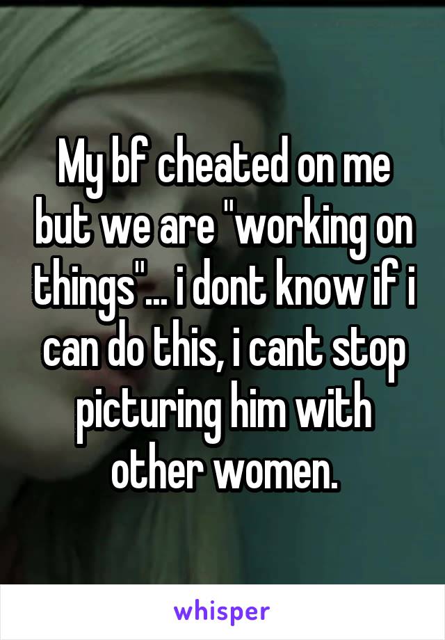 My bf cheated on me but we are "working on things"... i dont know if i can do this, i cant stop picturing him with other women.