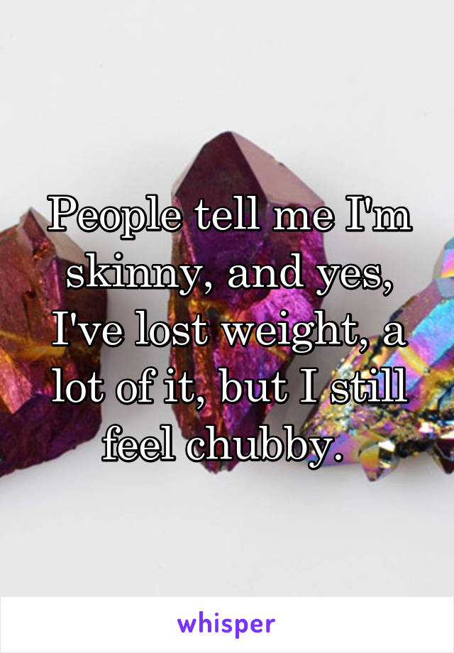 People tell me I'm skinny, and yes, I've lost weight, a lot of it, but I still feel chubby. 