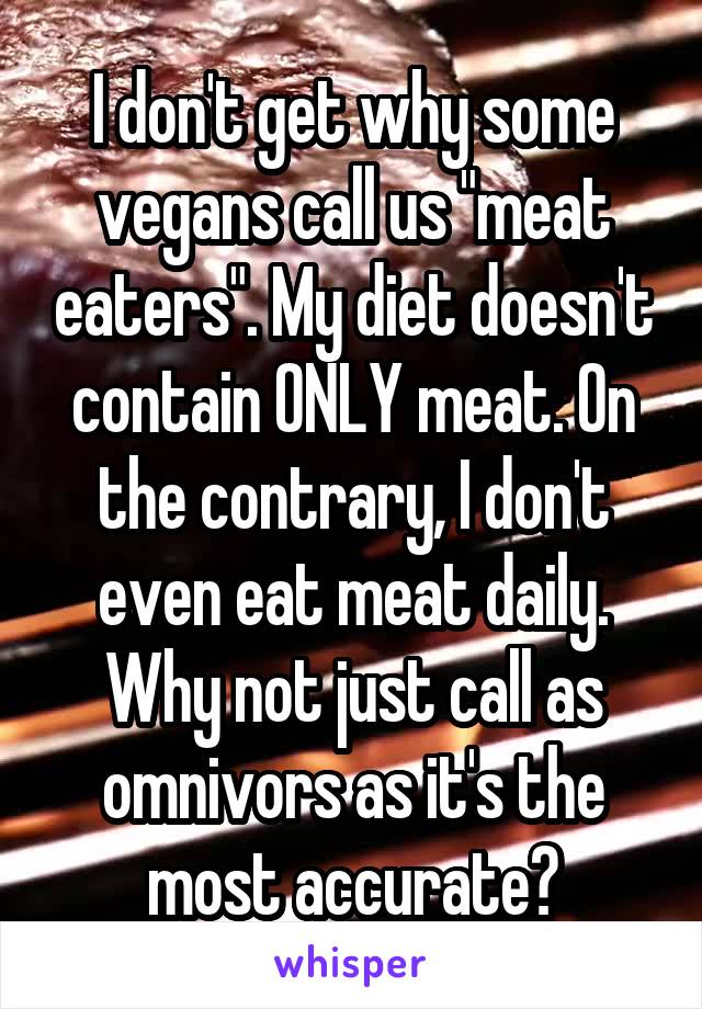 I don't get why some vegans call us "meat eaters". My diet doesn't contain ONLY meat. On the contrary, I don't even eat meat daily. Why not just call as omnivors as it's the most accurate?