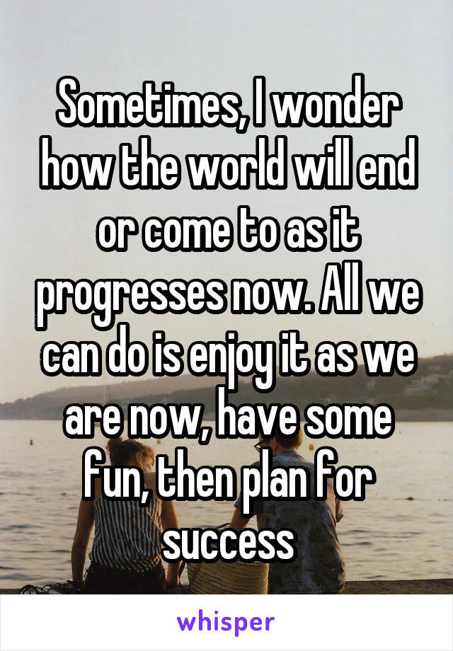 Sometimes, I wonder how the world will end or come to as it progresses now. All we can do is enjoy it as we are now, have some fun, then plan for success