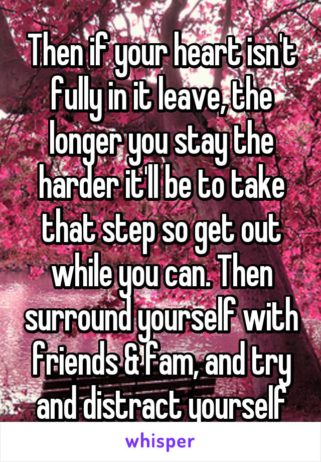 Then if your heart isn't fully in it leave, the longer you stay the harder it'll be to take that step so get out while you can. Then surround yourself with friends & fam, and try and distract yourself