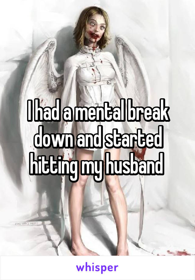 I had a mental break down and started hitting my husband 