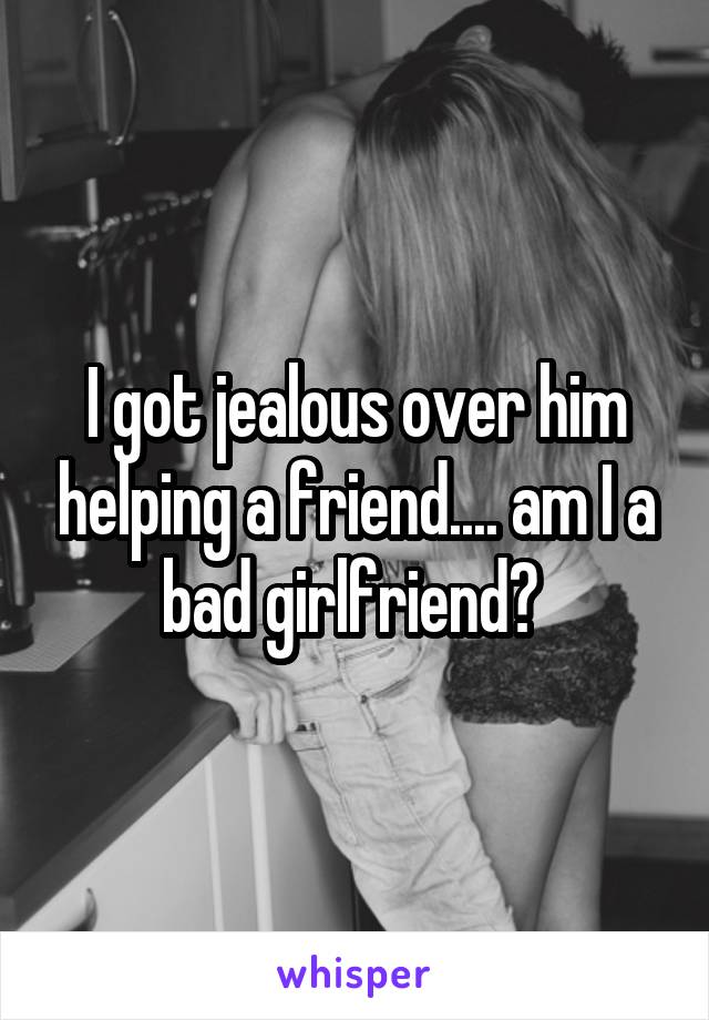 I got jealous over him helping a friend.... am I a bad girlfriend? 