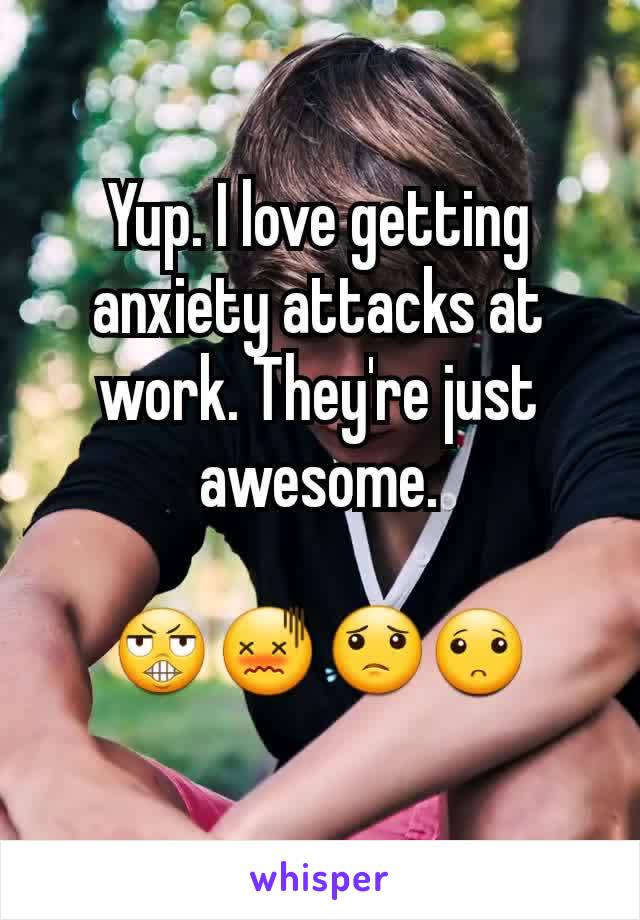 Yup. I love getting anxiety attacks at work. They're just awesome.

😬😖😟🙁

