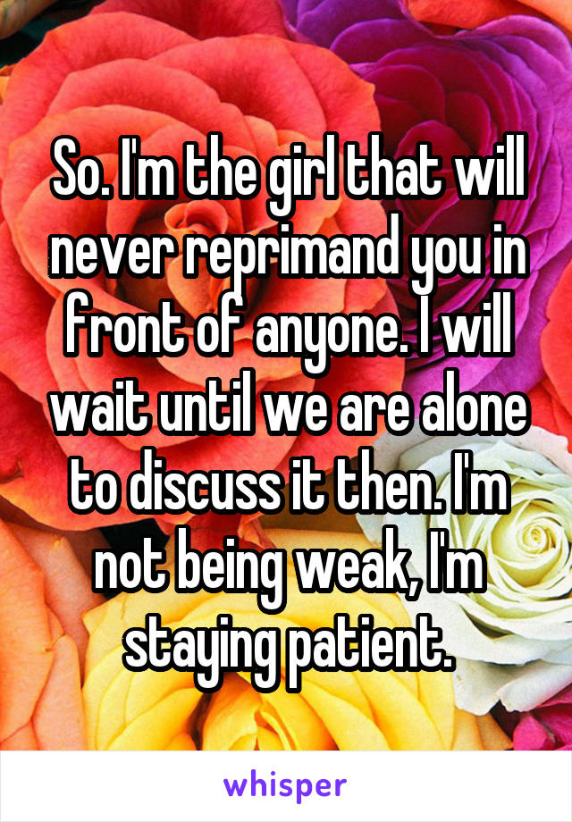 So. I'm the girl that will never reprimand you in front of anyone. I will wait until we are alone to discuss it then. I'm not being weak, I'm staying patient.
