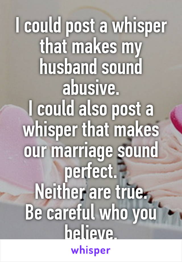 I could post a whisper that makes my husband sound abusive.
I could also post a whisper that makes our marriage sound perfect.
Neither are true.
Be careful who you believe.