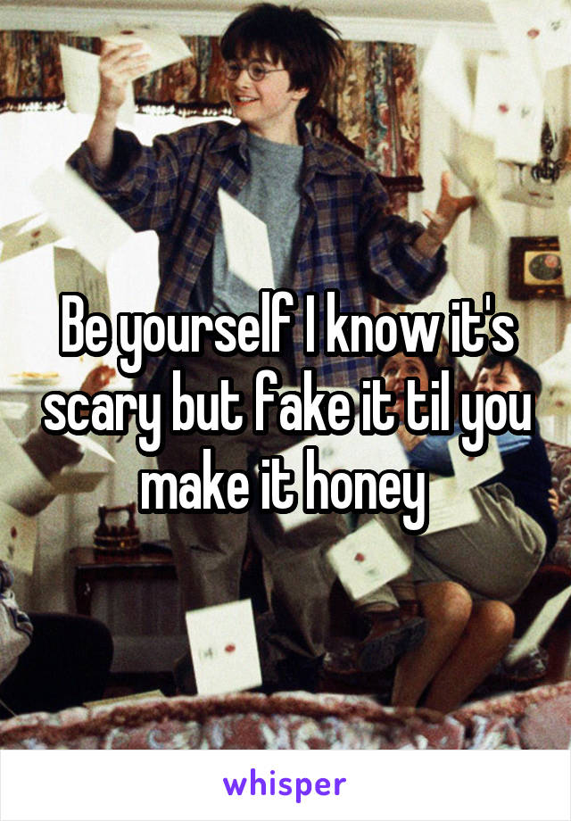 Be yourself I know it's scary but fake it til you make it honey 