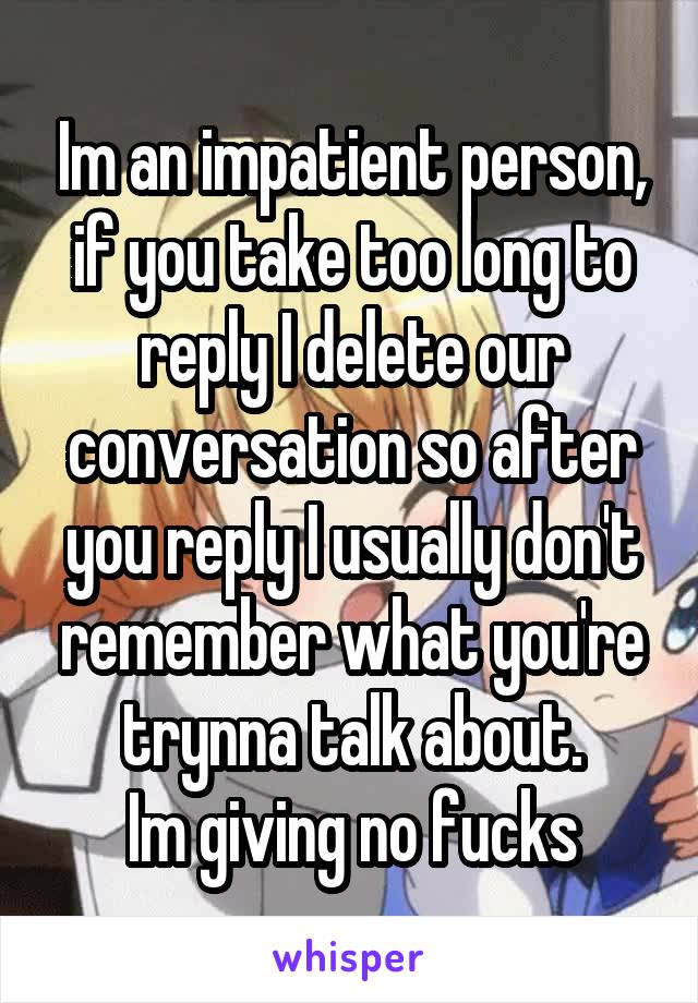 Im an impatient person, if you take too long to reply I delete our conversation so after you reply I usually don't remember what you're trynna talk about.
Im giving no fucks